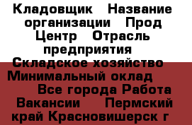 Кладовщик › Название организации ­ Прод Центр › Отрасль предприятия ­ Складское хозяйство › Минимальный оклад ­ 20 000 - Все города Работа » Вакансии   . Пермский край,Красновишерск г.